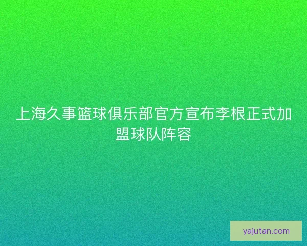 上海久事篮球俱乐部官方宣布李根正式加盟球队阵容