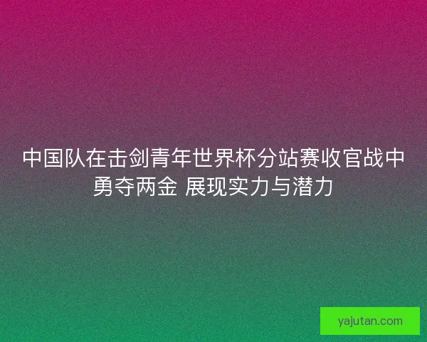 中国队在击剑青年世界杯分站赛收官战中勇夺两金 展现实力与潜力