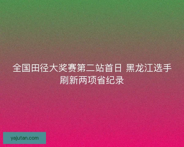 全国田径大奖赛第二站首日 黑龙江选手刷新两项省纪录